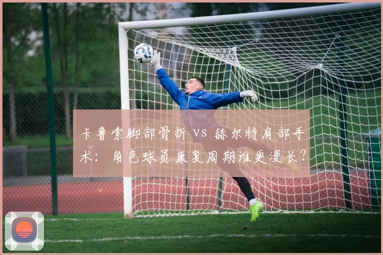 卡鲁索脚部骨折 vs 赫尔特肩部手术:角色球员康复周期谁更漫长?