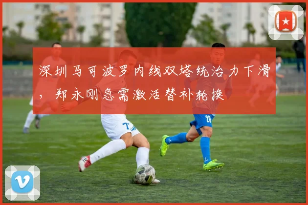 深圳马可波罗内线双塔统治力下滑，郑永刚急需激活替补轮换